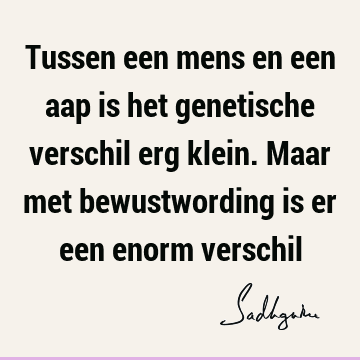 Tussen een mens en een aap is het genetische verschil erg klein. Maar met bewustwording is er een enorm