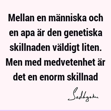 Mellan en människa och en apa är den genetiska skillnaden väldigt liten. Men med medvetenhet är det en enorm