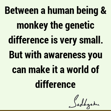 Between a human being & monkey the genetic difference is very small. But with awareness you can make it a world of