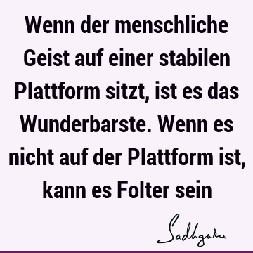 Wenn der menschliche Geist auf einer stabilen Plattform sitzt, ist es das Wunderbarste. Wenn es nicht auf der Plattform ist, kann es Folter