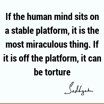 If the human mind sits on a stable platform, it is the most miraculous thing. If it is off the platform, it can be
