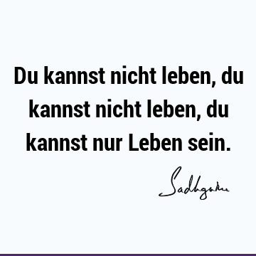 Du kannst nicht leben, du kannst nicht leben, du kannst nur Leben