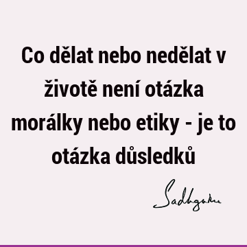 Co dělat nebo nedělat v životě není otázka morálky nebo etiky - je to otázka důsledků