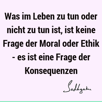 Was im Leben zu tun oder nicht zu tun ist, ist keine Frage der Moral oder Ethik - es ist eine Frage der K