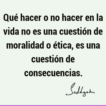 Qué hacer o no hacer en la vida no es una cuestión de moralidad o ética, es una cuestión de