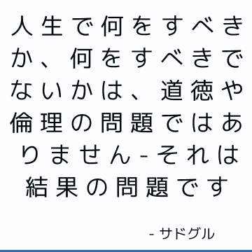 人生で何をすべきか、何をすべきでないかは、道徳や倫理の問題ではありません-それは結果の問題です