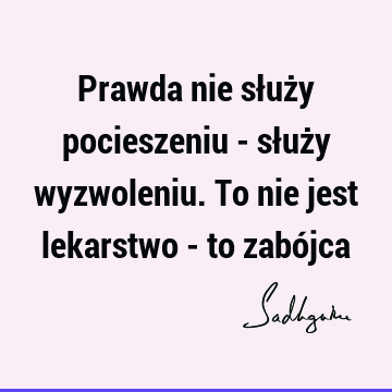 Prawda nie służy pocieszeniu - służy wyzwoleniu. To nie jest lekarstwo - to zabó