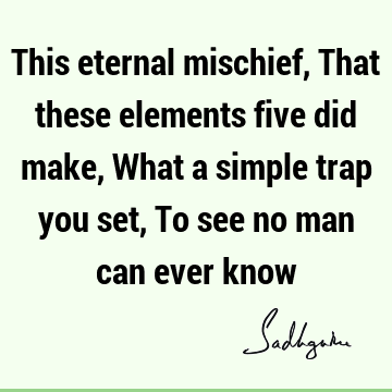 This eternal mischief, That these elements five did make, What a simple trap you set, To see no man can ever