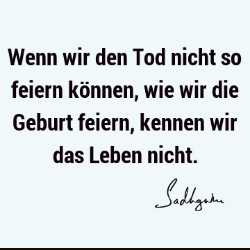 Wenn wir den Tod nicht so feiern können, wie wir die Geburt feiern, kennen wir das Leben