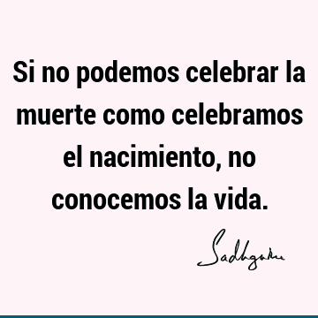 Si no podemos celebrar la muerte como celebramos el nacimiento, no conocemos la