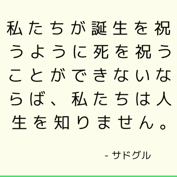 私たちが誕生を祝うように死を祝うことができないならば、私たちは人生を知りません。