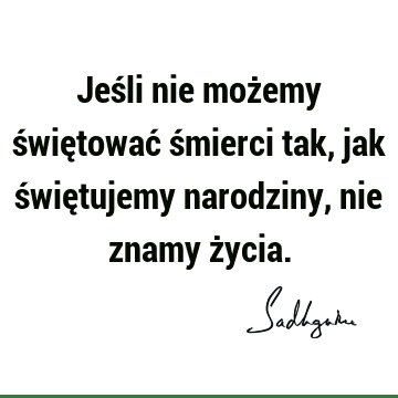 Jeśli nie możemy świętować śmierci tak, jak świętujemy narodziny, nie znamy ż