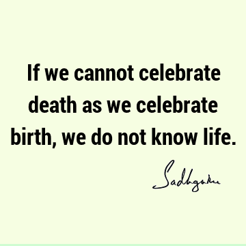 If we cannot celebrate death as we celebrate birth, we do not know