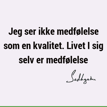 Jeg ser ikke medfølelse som en kvalitet. Livet i sig selv er medfø