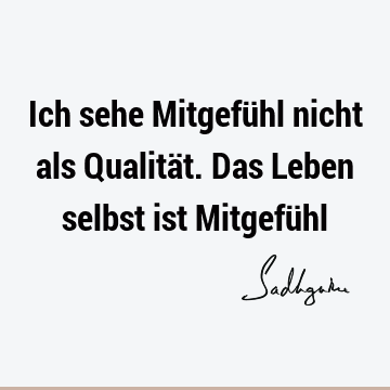 Ich sehe Mitgefühl nicht als Qualität. Das Leben selbst ist Mitgefü