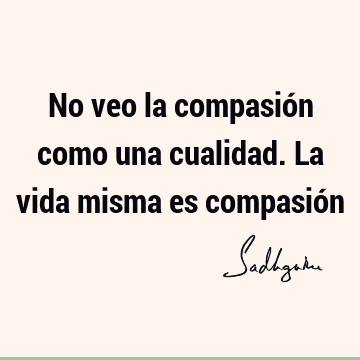 No veo la compasión como una cualidad. La vida misma es compasió