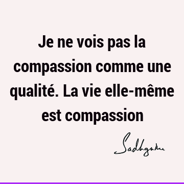 Je ne vois pas la compassion comme une qualité. La vie elle-même est