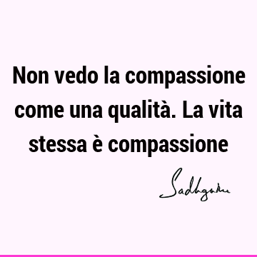Non vedo la compassione come una qualità. La vita stessa è