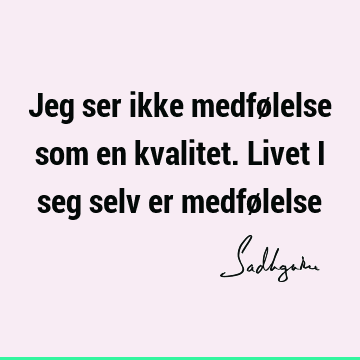 Jeg ser ikke medfølelse som en kvalitet. Livet i seg selv er medfø