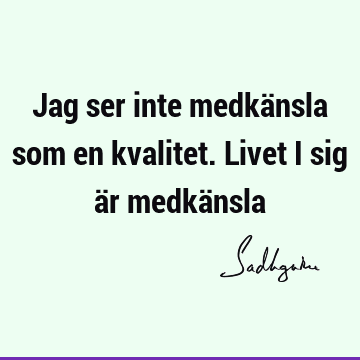 Jag ser inte medkänsla som en kvalitet. Livet i sig är medkä