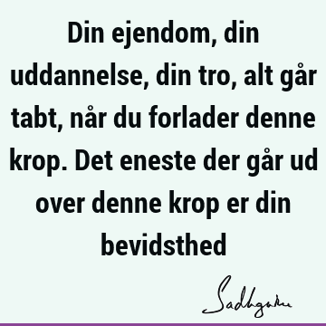 Din ejendom, din uddannelse, din tro, alt går tabt, når du forlader denne krop. Det eneste der går ud over denne krop er din