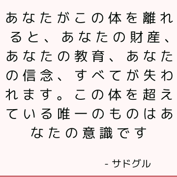 あなたがこの体を離れると、あなたの財産、あなたの教育、あなたの信念、すべてが失われます。 この体を超えている唯一のものはあなたの意識です