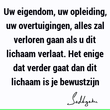 Uw eigendom, uw opleiding, uw overtuigingen, alles zal verloren gaan als u dit lichaam verlaat. Het enige dat verder gaat dan dit lichaam is je