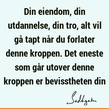 Din eiendom, din utdannelse, din tro, alt vil gå tapt når du forlater denne kroppen. Det eneste som går utover denne kroppen er bevisstheten