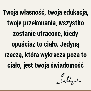 Twoja własność, twoja edukacja, twoje przekonania, wszystko zostanie utracone, kiedy opuścisz to ciało. Jedyną rzeczą, która wykracza poza to ciało, jest twoja