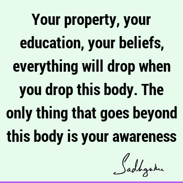 Your property, your education, your beliefs, everything will drop when you drop this body. The only thing that goes beyond this body is your