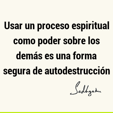 Usar un proceso espiritual como poder sobre los demás es una forma segura de autodestrucció