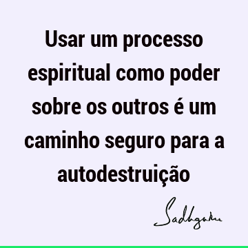 Usar um processo espiritual como poder sobre os outros é um caminho seguro para a autodestruiçã