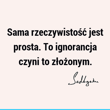 Sama rzeczywistość jest prosta. To ignorancja czyni to złoż