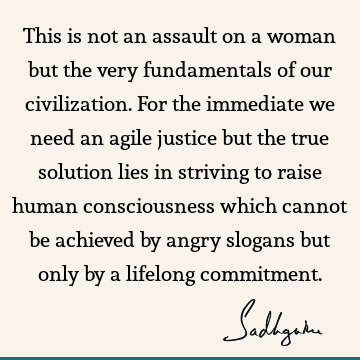 This is not an assault on a woman but the very fundamentals of our civilization. For the immediate we need an agile justice but the true solution lies in