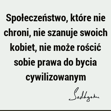 Społeczeństwo, które nie chroni, nie szanuje swoich kobiet, nie może rościć sobie prawa do bycia