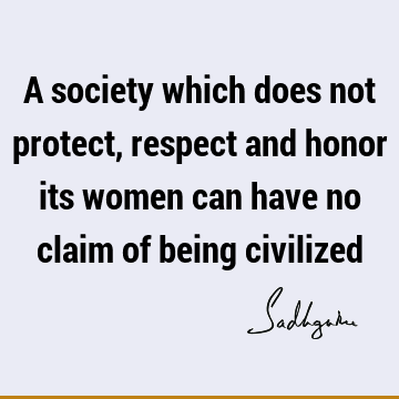 A society which does not protect, respect and honor its women can have no claim of being