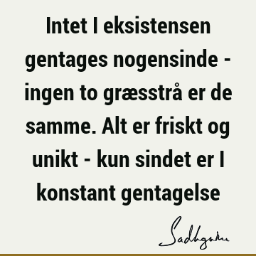 Intet i eksistensen gentages nogensinde - ingen to græsstrå er de samme. Alt er friskt og unikt - kun sindet er i konstant