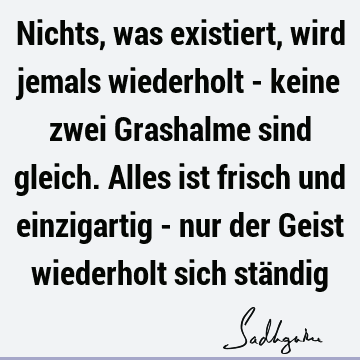 Nichts, was existiert, wird jemals wiederholt - keine zwei Grashalme sind gleich. Alles ist frisch und einzigartig - nur der Geist wiederholt sich stä