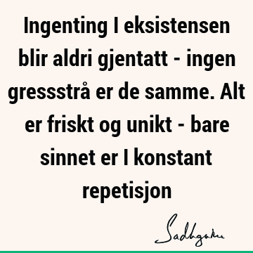 Ingenting i eksistensen blir aldri gjentatt - ingen gressstrå er de samme. Alt er friskt og unikt - bare sinnet er i konstant