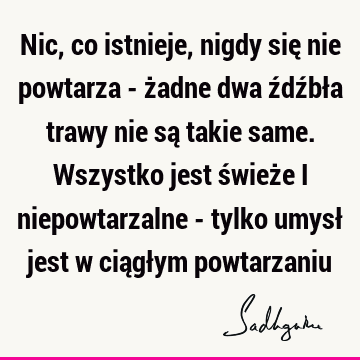 Nic, co istnieje, nigdy się nie powtarza - żadne dwa źdźbła trawy nie są takie same. Wszystko jest świeże i niepowtarzalne - tylko umysł jest w ciągłym