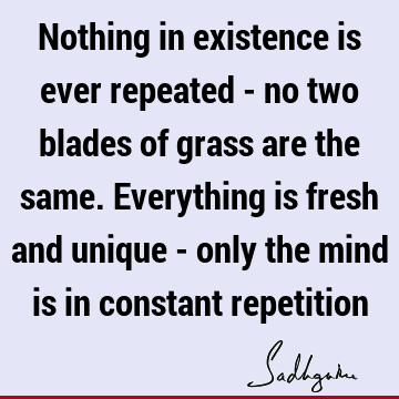 Nothing in existence is ever repeated - no two blades of grass are the same. Everything is fresh and unique - only the mind is in constant