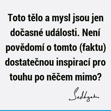 Toto tělo a mysl jsou jen dočasné události. Není povědomí o tomto (faktu) dostatečnou inspirací pro touhu po něčem mimo?