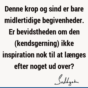 Denne krop og sind er bare midlertidige begivenheder. Er bevidstheden om den (kendsgerning) ikke inspiration nok til at længes efter noget ud over?