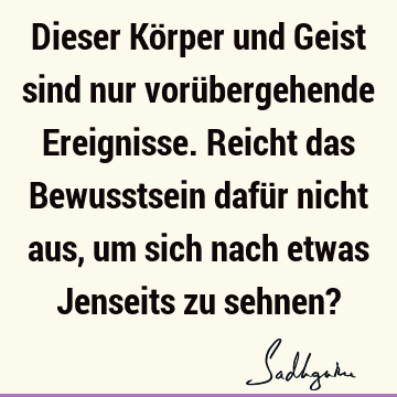 Dieser Körper und Geist sind nur vorübergehende Ereignisse. Reicht das Bewusstsein dafür nicht aus, um sich nach etwas Jenseits zu sehnen?