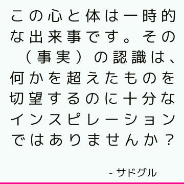 この心と体は一時的な出来事です。 その（事実）の認識は、何かを超えたものを切望するのに十分なインスピレーションではありませんか？