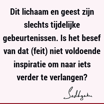 Dit lichaam en geest zijn slechts tijdelijke gebeurtenissen. Is het besef van dat (feit) niet voldoende inspiratie om naar iets verder te verlangen?