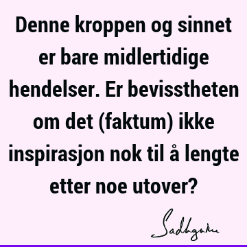 Denne kroppen og sinnet er bare midlertidige hendelser. Er bevisstheten om det (faktum) ikke inspirasjon nok til å lengte etter noe utover?