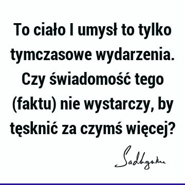 To ciało i umysł to tylko tymczasowe wydarzenia. Czy świadomość tego (faktu) nie wystarczy, by tęsknić za czymś więcej?