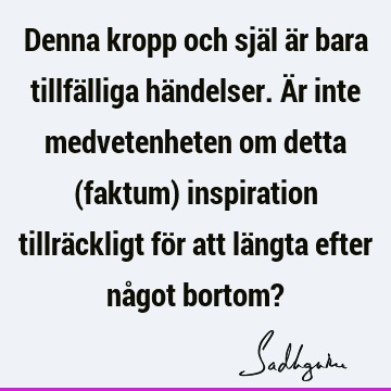 Denna kropp och själ är bara tillfälliga händelser. Är inte medvetenheten om detta (faktum) inspiration tillräckligt för att längta efter något bortom?