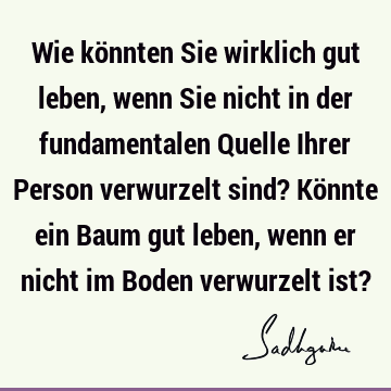 Wie könnten Sie wirklich gut leben, wenn Sie nicht in der fundamentalen Quelle Ihrer Person verwurzelt sind? Könnte ein Baum gut leben, wenn er nicht im Boden